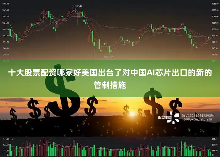 十大股票配资哪家好美国出台了对中国AI芯片出口的新的管制措施
