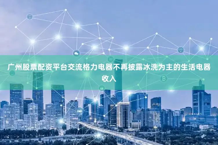 广州股票配资平台交流格力电器不再披露冰洗为主的生活电器收入