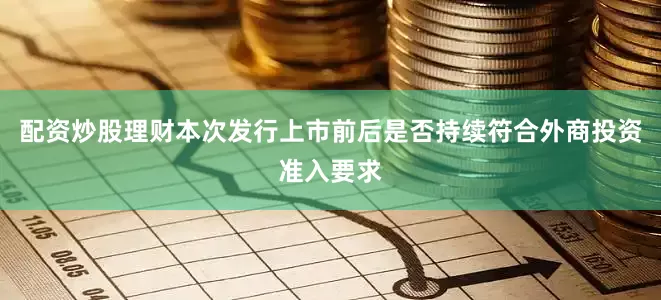 配资炒股理财本次发行上市前后是否持续符合外商投资准入要求